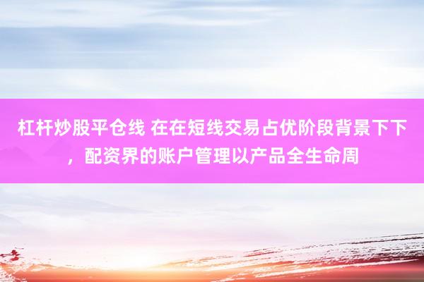 杠杆炒股平仓线 在在短线交易占优阶段背景下下，配资界的账户管理以产品全生命周