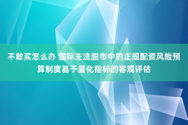 不敢买怎么办 国际主流股市中的正规配资风险预算制度基于量化指标的客观评估
