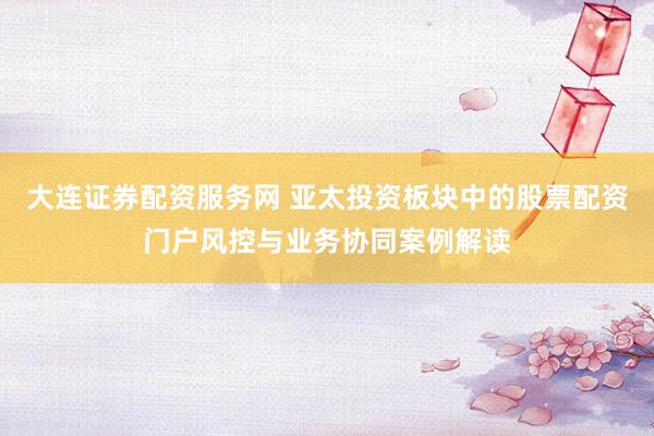 大连证券配资服务网 亚太投资板块中的股票配资门户风控与业务协同案例解读