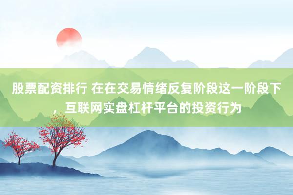 股票配资排行 在在交易情绪反复阶段这一阶段下，互联网实盘杠杆平台的投资行为