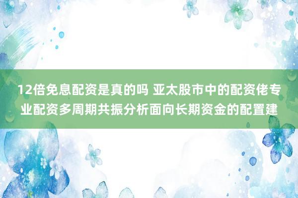 12倍免息配资是真的吗 亚太股市中的配资佬专业配资多周期共振分析面向长期资金的配置建