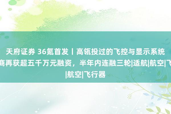 天府证券 36氪首发丨高瓴投过的飞控与显示系统供应商再获超五千万元融资，半年内连融三轮|适航|航空|飞行器