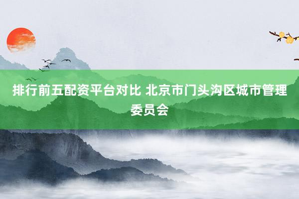 排行前五配资平台对比 北京市门头沟区城市管理委员会