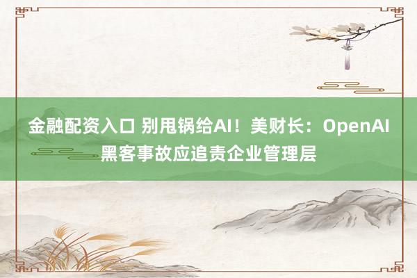 金融配资入口 别甩锅给AI!美财长:OpenAI黑客事故应追责企业管理层