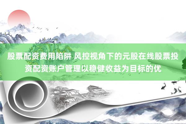 股票配资费用陷阱 风控视角下的元股在线股票投资配资账户管理以稳健收益为目标的优