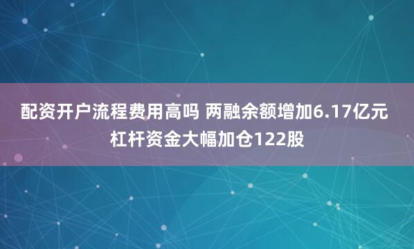 配资开户流程费用高吗 两融余额增加6.17亿元 杠杆资金大幅加仓122股