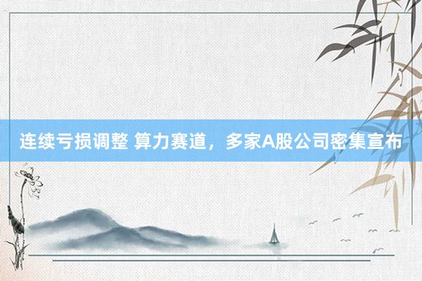 连续亏损调整 算力赛道，多家A股公司密集宣布