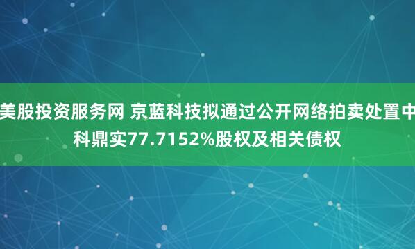 美股投资服务网 京蓝科技拟通过公开网络拍卖处置中科鼎实77.7152%股权及相关债权