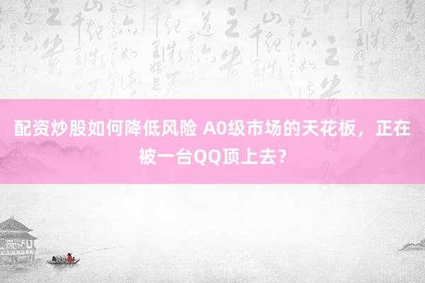 配资炒股如何降低风险 A0级市场的天花板，正在被一台QQ顶上去？