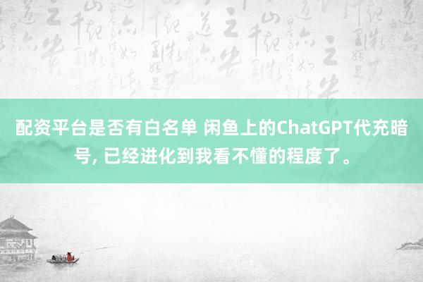 配资平台是否有白名单 闲鱼上的ChatGPT代充暗号, 已经进化到我看不懂的程度了。