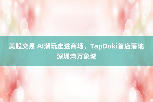 美股交易 AI潮玩走进商场,TapDoki首店落地深圳湾万象城