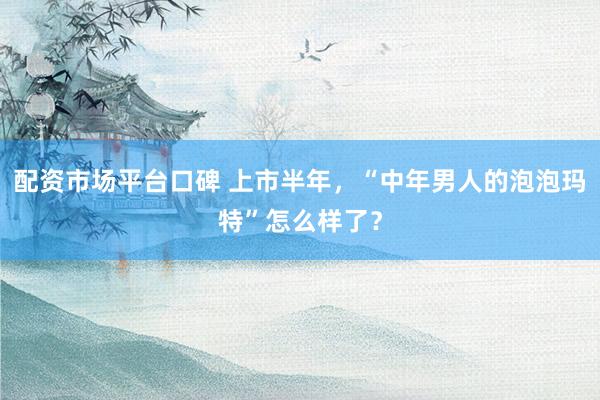 配资市场平台口碑 上市半年,“中年男人的泡泡玛特”怎么样了?