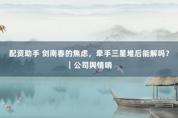 配资助手 剑南春的焦虑,牵手三星堆后能解吗?|公司舆情哨