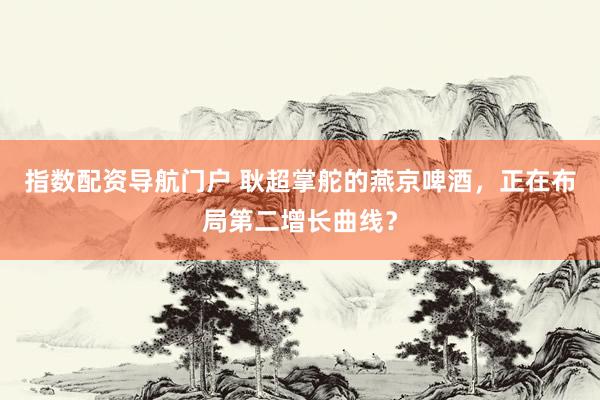 指数配资导航门户 耿超掌舵的燕京啤酒,正在布局第二增长曲线?