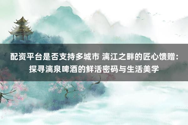 配资平台是否支持多城市 漓江之畔的匠心馈赠：探寻漓泉啤酒的鲜活密码与生活美学
