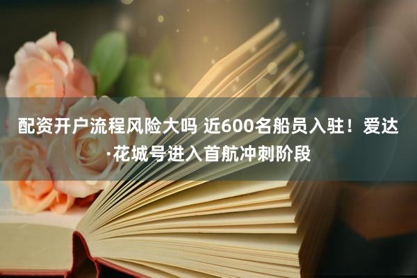 配资开户流程风险大吗 近600名船员入驻！爱达·花城号进入首航冲刺阶段