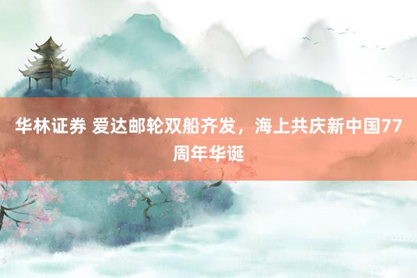 华林证券 爱达邮轮双船齐发，海上共庆新中国77周年华诞