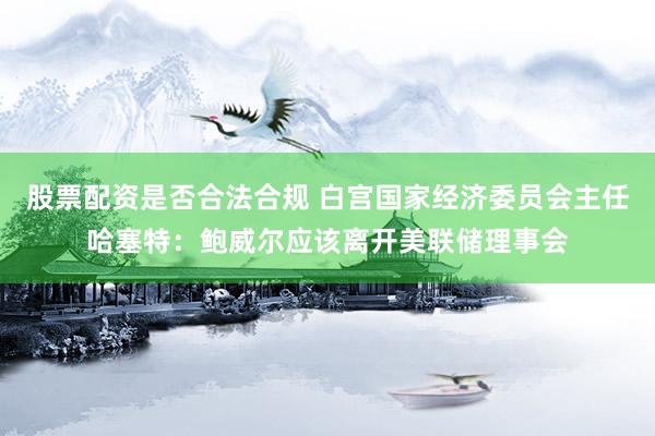 股票配资是否合法合规 白宫国家经济委员会主任哈塞特：鲍威尔应该离开美联储理事会