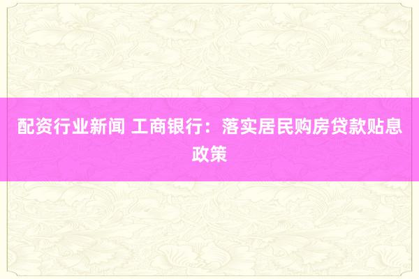 配资行业新闻 工商银行：落实居民购房贷款贴息政策