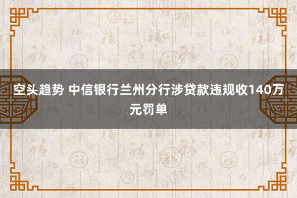空头趋势 中信银行兰州分行涉贷款违规收140万元罚单