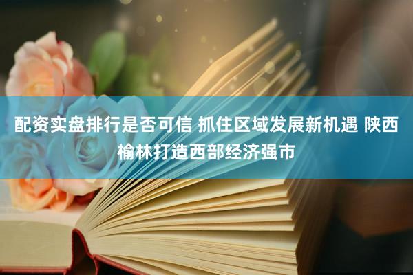 配资实盘排行是否可信 抓住区域发展新机遇 陕西榆林打造西部经济强市