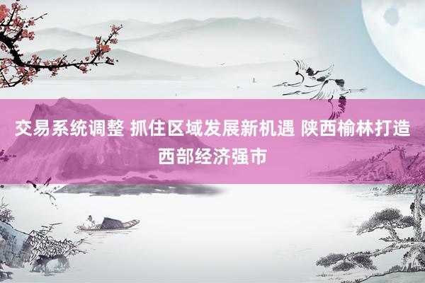 交易系统调整 抓住区域发展新机遇 陕西榆林打造西部经济强市