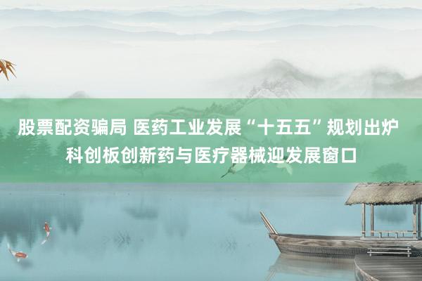 股票配资骗局 医药工业发展“十五五”规划出炉 科创板创新药与医疗器械迎发展窗口