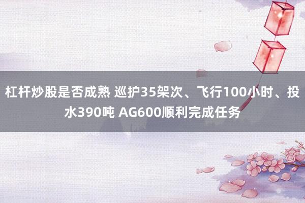 杠杆炒股是否成熟 巡护35架次、飞行100小时、投水390吨 AG600顺利完成任务