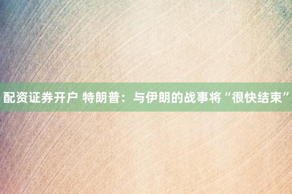 配资证券开户 特朗普：与伊朗的战事将“很快结束”