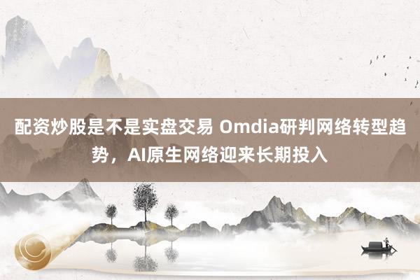 配资炒股是不是实盘交易 Omdia研判网络转型趋势，AI原生网络迎来长期投入